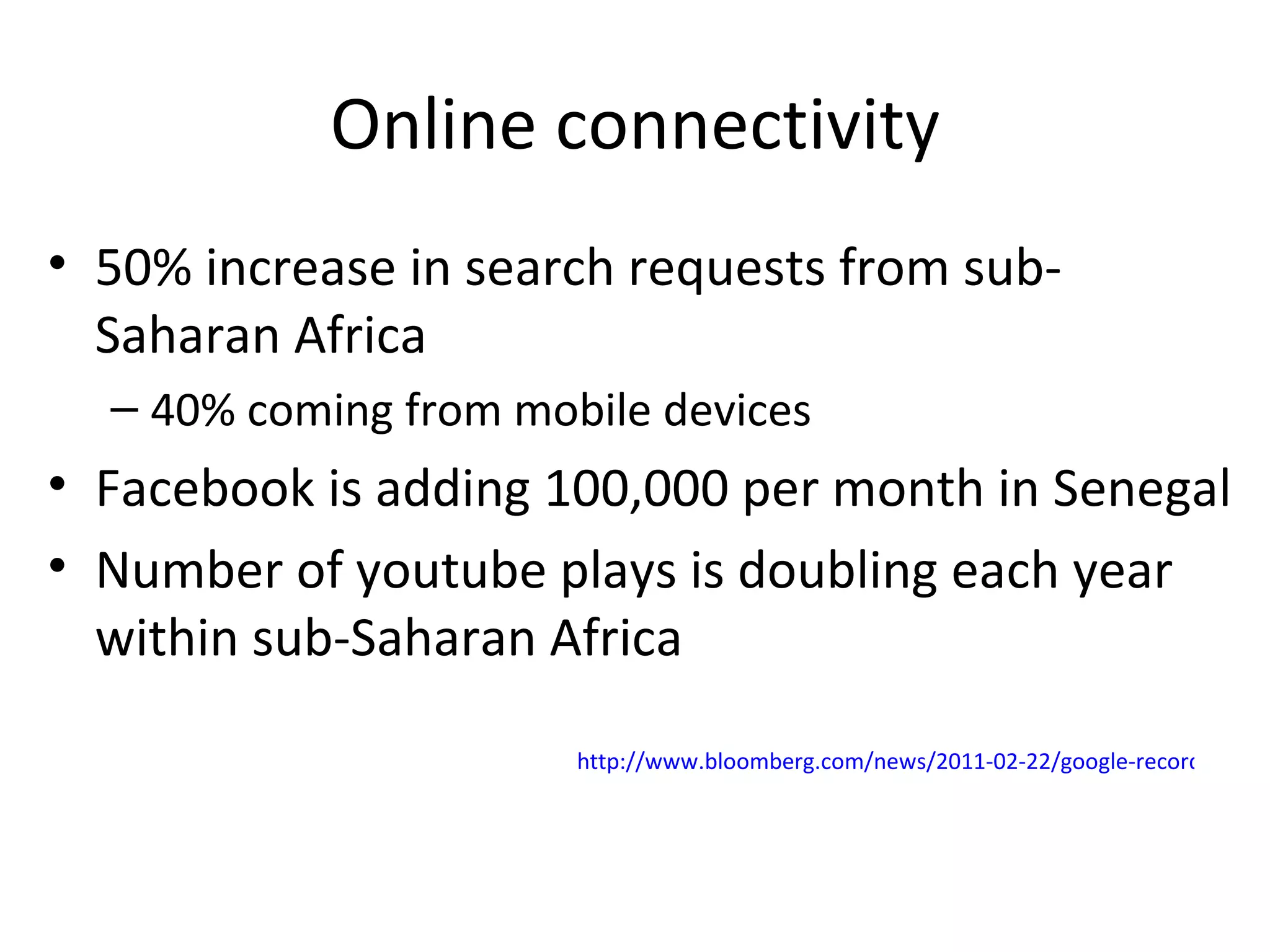 Online connectivity 50% increase in search requests from sub-Saharan Africa 40% coming from mobile devices Facebook is adding 100,000 per month in Senegal Number of youtube plays is doubling each year within sub-Saharan Africa http://www.bloomberg.com/news/2011-02-22/google-recording-50-annual-growth-in-african-search-requests.html   