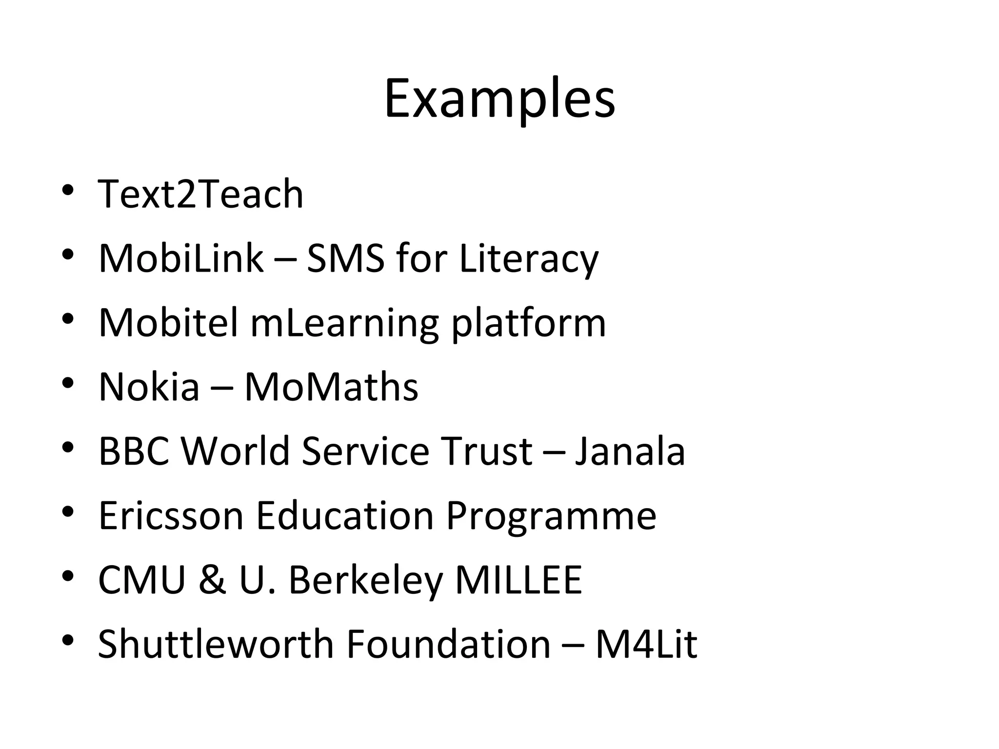 Examples Text2Teach MobiLink – SMS for Literacy  Mobitel mLearning platform Nokia – MoMaths BBC World Service Trust – Janala Ericsson Education Programme CMU & U. Berkeley MILLEE Shuttleworth Foundation – M4Lit 
