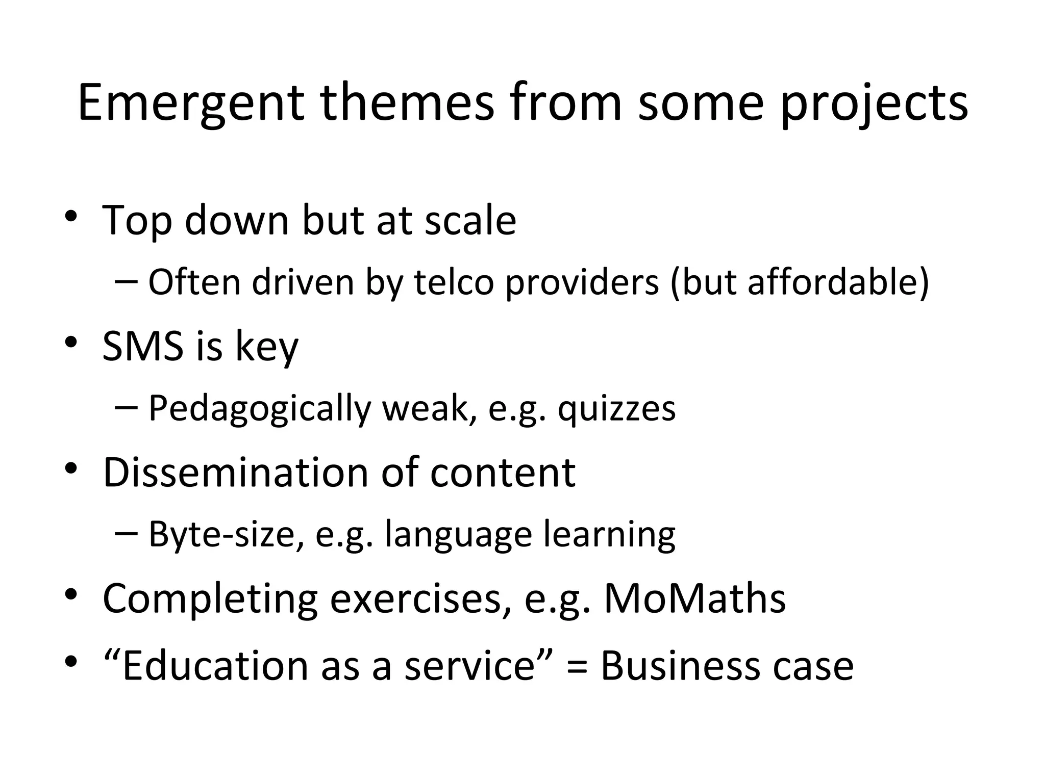 Emergent themes from some projects Top down but at scale Often driven by telco providers (but affordable) SMS is key Pedagogically weak, e.g. quizzes  Dissemination of content Byte-size, e.g. language learning  Completing exercises, e.g. MoMaths “ Education as a service” = Business case 