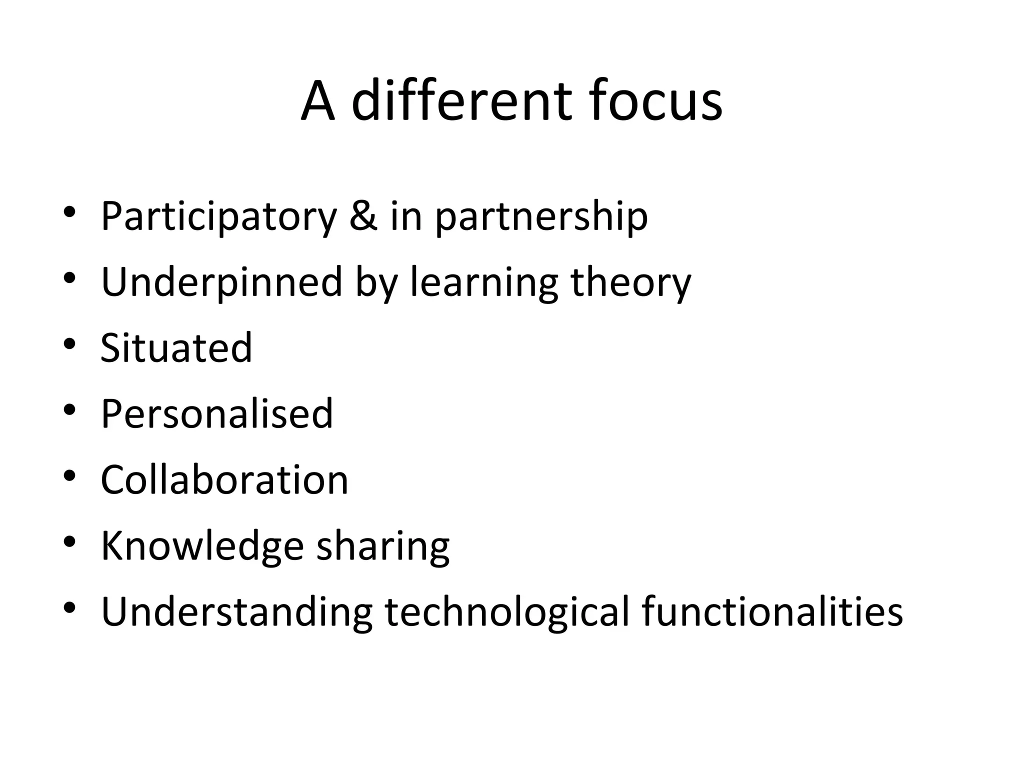 A different focus Participatory & in partnership Underpinned by learning theory Situated Personalised Collaboration Knowledge sharing Understanding technological functionalities  