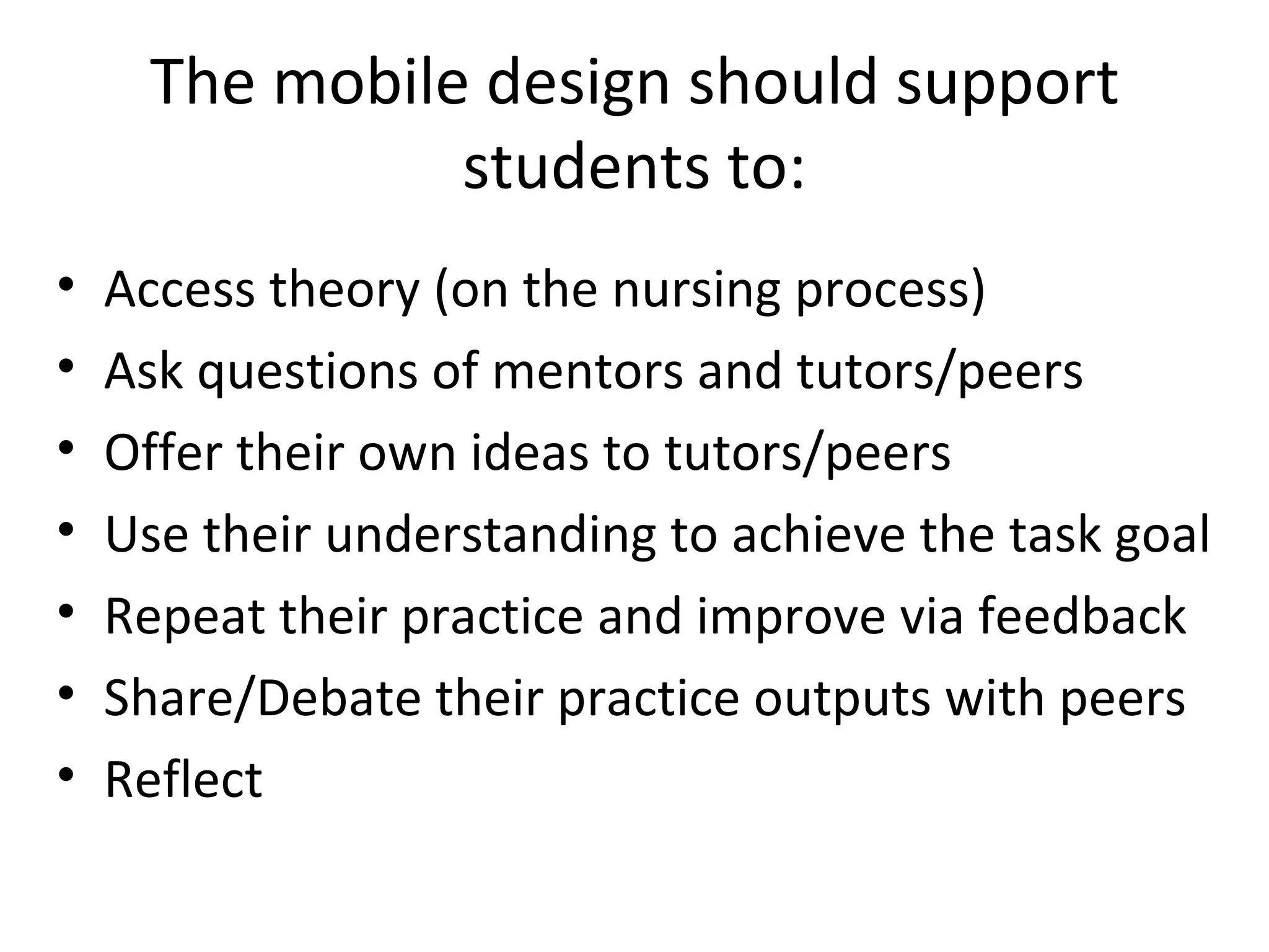 The mobile design should support students to: Access theory (on the nursing process) Ask questions of mentors and tutors/peers Offer their own ideas to tutors/peers Use their understanding to achieve the task goal Repeat their practice and improve via feedback Share/Debate their practice outputs with peers Reflect 