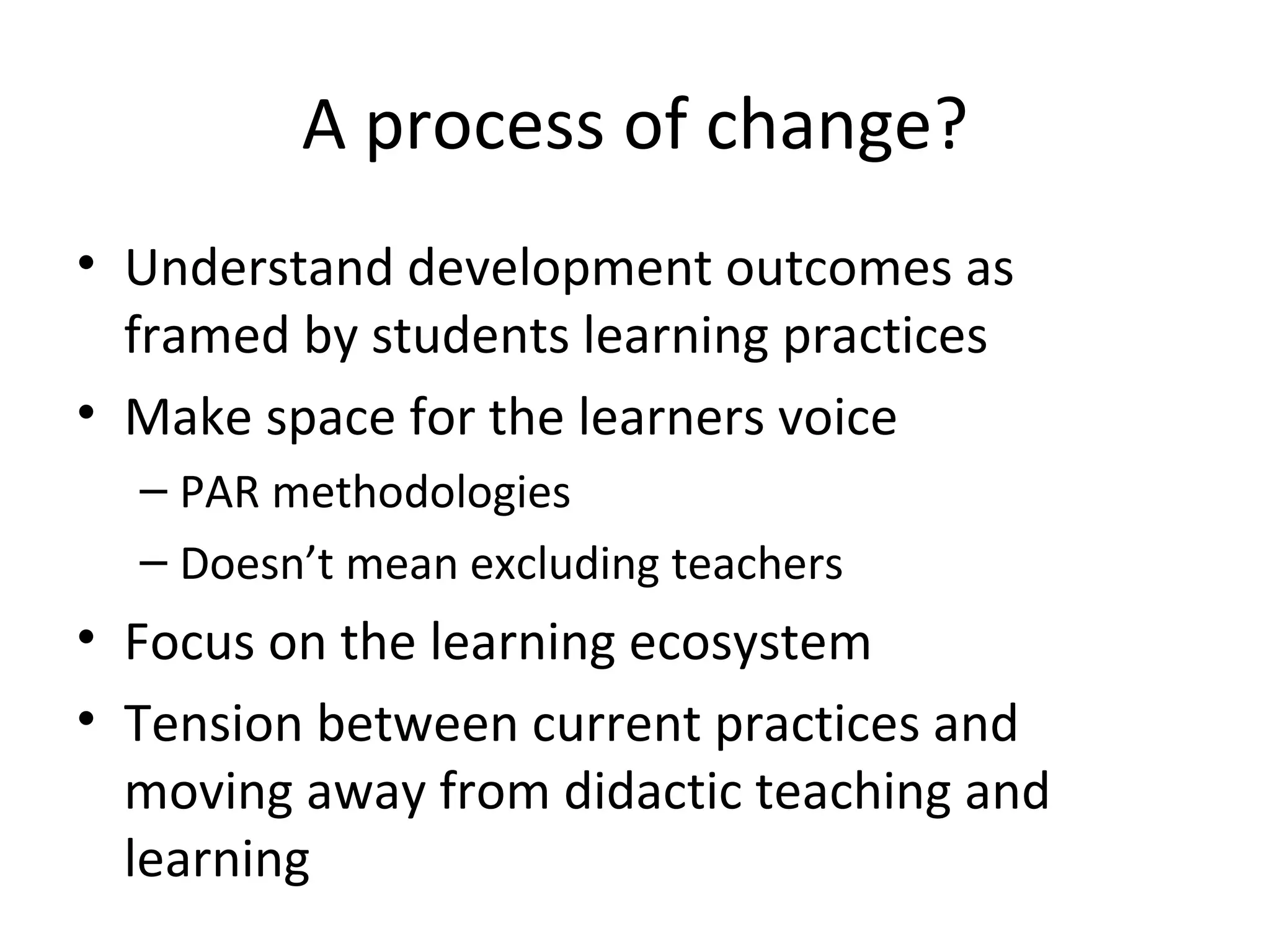 A process of change? Understand development outcomes as framed by students learning practices Make space for the learners voice PAR methodologies Doesn’t mean excluding teachers Focus on the learning ecosystem Tension between current practices and moving away from didactic teaching and learning 