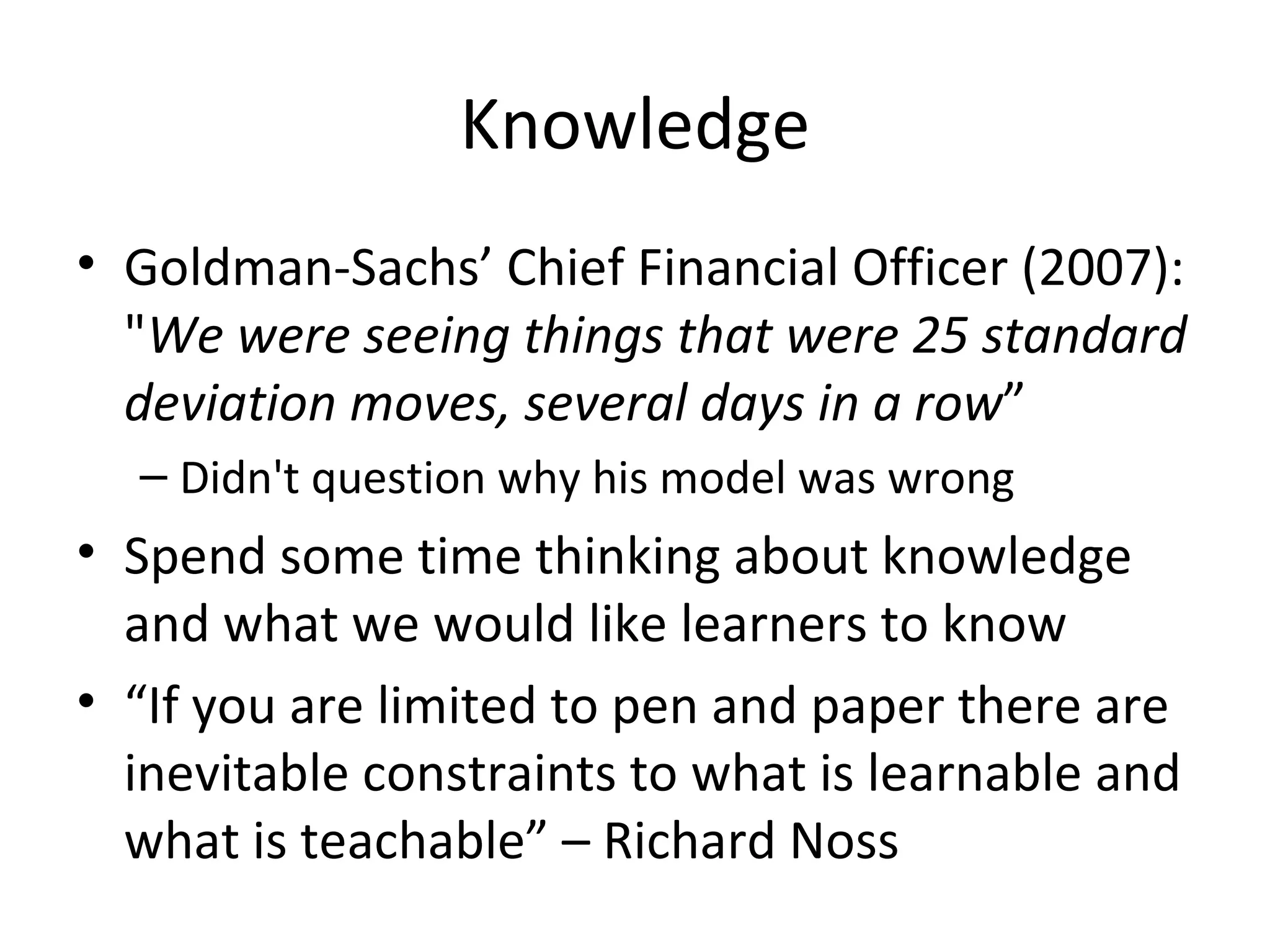 Knowledge Goldman-Sachs’ Chief Financial Officer (2007): " We were seeing things that were 25 standard deviation moves, several days in a row ” Didn't question why his model was wrong Spend some time thinking about knowledge and what we would like learners to know “ If you are limited to pen and paper there are inevitable constraints to what is learnable and what is teachable” – Richard Noss 