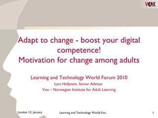Adapt to change - boost your digital competence! Motivation for change among adults Learning and Technology World Forum 2010 Lars Helljesen, Senior Advisor  Vox – Norwegian Institute for Adult Learning 