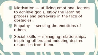 Motivation – utilizing emotional factors
to achieve goals, enjoy the learning
process and persevere in the face of
obstacles.
Empathy – sensing the emotions of
others.
Social skills – managing relationships,
inspiring others and inducing desired
responses from them.
 