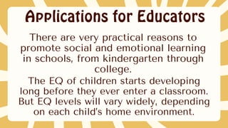 Applications for Educators
The EQ of children starts developing
long before they ever enter a classroom.
But EQ levels will vary widely, depending
on each child’s home environment.
There are very practical reasons to
promote social and emotional learning
in schools, from kindergarten through
college.
 