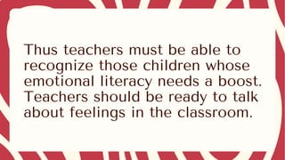 Thus teachers must be able to
recognize those children whose
emotional literacy needs a boost.
Teachers should be ready to talk
about feelings in the classroom.
 