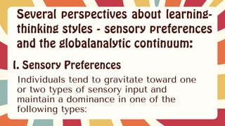 Several perspectives about learning-
thinking styles - sensory preferences
and the globalanalytic continuum:
I. Sensory Preferences
Individuals tend to gravitate toward one
or two types of sensory input and
maintain a dominance in one of the
following types:
 