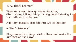 B. Auditory Learners
They learn best through verbal lectures,
discussions, talking things through and listening to
what others have to say.
Auditory learners also fall into two categories:
a. The "Listeners"
They remember things said to them and make the
information their own.
 