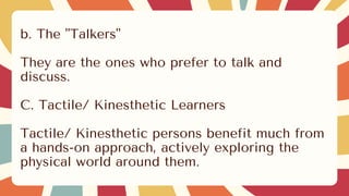 b. The "Talkers"
They are the ones who prefer to talk and
discuss.
C. Tactile/ Kinesthetic Learners
Tactile/ Kinesthetic persons benefit much from
a hands-on approach, actively exploring the
physical world around them.
 