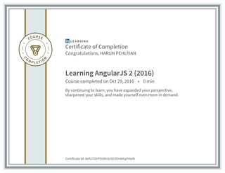 Certificate of Completion
Congratulations, HARUN PEHLİVAN
Learning AngularJS 2 (2016)
Course completed on Oct 29, 2016 • 0 min
By continuing to learn, you have expanded your perspective,
sharpened your skills, and made yourself even more in demand.
Certificate Id: AefU7iOrPD2M16r5EOOnkKqVHieN
 