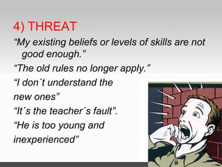 4) THREAT
“My existing beliefs or levels of skills are not
good enough.”
“The old rules no longer apply.”
“I don´t understand the
new ones”
“It´s the teacher´s fault”.
“He is too young and
inexperienced”
 