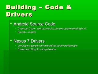 Building – Code &Building – Code &
DriversDrivers
 Android Source CodeAndroid Source Code
 Checkout Code - source.android.com/source/downloading.htmlCheckout Code - source.android.com/source/downloading.html
 Branch – masterBranch – master
 Nexus 7 DriversNexus 7 Drivers
 developers.google.com/android/nexus/drivers/#grouperdevelopers.google.com/android/nexus/drivers/#grouper
 Extract and Copy to <aosp>/vendorExtract and Copy to <aosp>/vendor
 