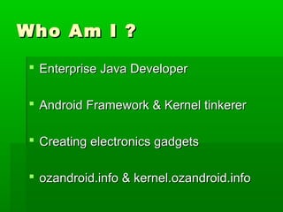 Who Am I ?Who Am I ?
 Enterprise Java DeveloperEnterprise Java Developer
 Android Framework & Kernel tinkererAndroid Framework & Kernel tinkerer
 Creating electronics gadgetsCreating electronics gadgets
 ozandroid.info & kernel.ozandroid.infoozandroid.info & kernel.ozandroid.info
 