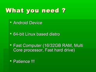 What you need ?What you need ?
 Android DeviceAndroid Device
 64-bit Linux based distro64-bit Linux based distro
 Fast Computer (16/32GB RAM, MultiFast Computer (16/32GB RAM, Multi
Core processor, Fast hard drive)Core processor, Fast hard drive)
 Patience !!!Patience !!!
 