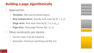 28
Building a page algorithmically
 Approaches
 Template: Non-personalized layout
 Row-independent: Greedy rank rows by f(r | u, c)
 Stage-wise: Pick next rows by f(r | u, c, p1:n)
 Page-wise: Total page fitness f(p | u, c)
 Obey constraints per device
 Certain rows may be required
 Examples: Continue watching and My List
 