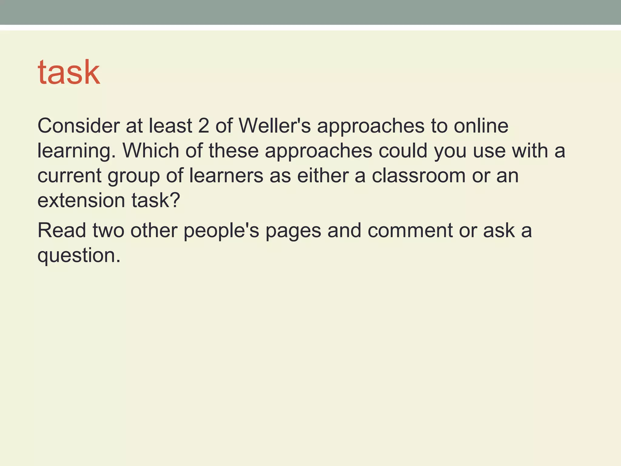 task
Consider at least 2 of Weller's approaches to online
learning. Which of these approaches could you use with a
current group of learners as either a classroom or an
extension task?
Read two other people's pages and comment or ask a
question.
 