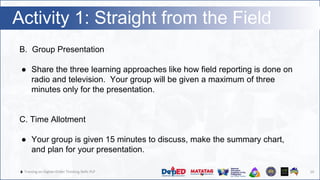 🔥 Training on Higher-Order Thinking Skills PLP
Activity 1: Straight from the Field
10
B. Group Presentation
● Share the three learning approaches like how field reporting is done on
radio and television. Your group will be given a maximum of three
minutes only for the presentation.
C. Time Allotment
● Your group is given 15 minutes to discuss, make the summary chart,
and plan for your presentation.
 