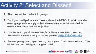 🔥 Training on Higher-Order Thinking Skills PLP 30
Activity 2: Select and Dissect!
1. The class will be divided into groups.
1. Each group will pick one competency from the MELCs to work on and a
learning approach to apply in their development of activities suited for
learners to achieve their set objectives.
1. Use the soft copy of the template for uniform presentation. You may
download and make a copy of the template at bit.ly/HOTSS3Activity
1. Present your group output. Your group is given 5 minutes maximum. You
will be rated accordingly to the given rubric.
 