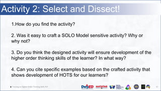🔥 Training on Higher-Order Thinking Skills PLP 37
Activity 2: Select and Dissect!
1.How do you find the activity?
2. Was it easy to craft a SOLO Model sensitive activity? Why or
why not?
3. Do you think the designed activity will ensure development of the
higher order thinking skills of the learner? In what way?
4. Can you cite specific examples based on the crafted activity that
shows development of HOTS for our learners?
 