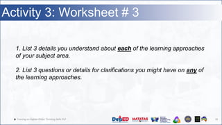🔥 Training on Higher-Order Thinking Skills PLP 39
Activity 3: Worksheet # 3
1. List 3 details you understand about each of the learning approaches
of your subject area.
2. List 3 questions or details for clarifications you might have on any of
the learning approaches.
 