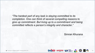 46
🔥 Training on Higher-Order Thinking Skills PLP 46
“The hardest part of any task is staying committed to its
completion. One can think of several compelling reasons to
give up commitment. But living up to a commitment and being
committed reflects a person’s integrity and character.”
Simran Khurana
 