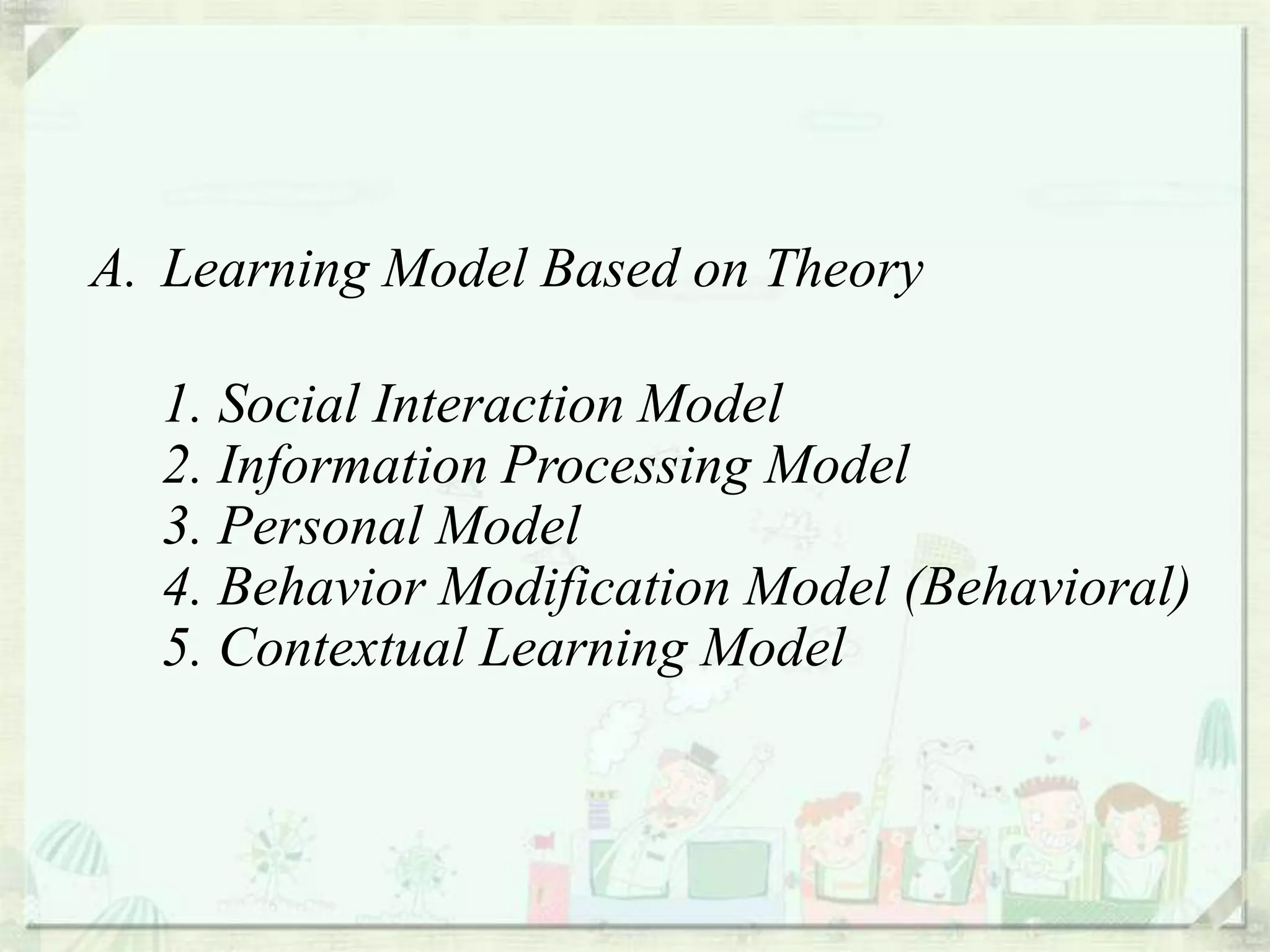 A. Learning Model Based on Theory

  1. Social Interaction Model
  2. Information Processing Model
  3. Personal Model
  4. Behavior Modification Model (Behavioral)
  5. Contextual Learning Model
 