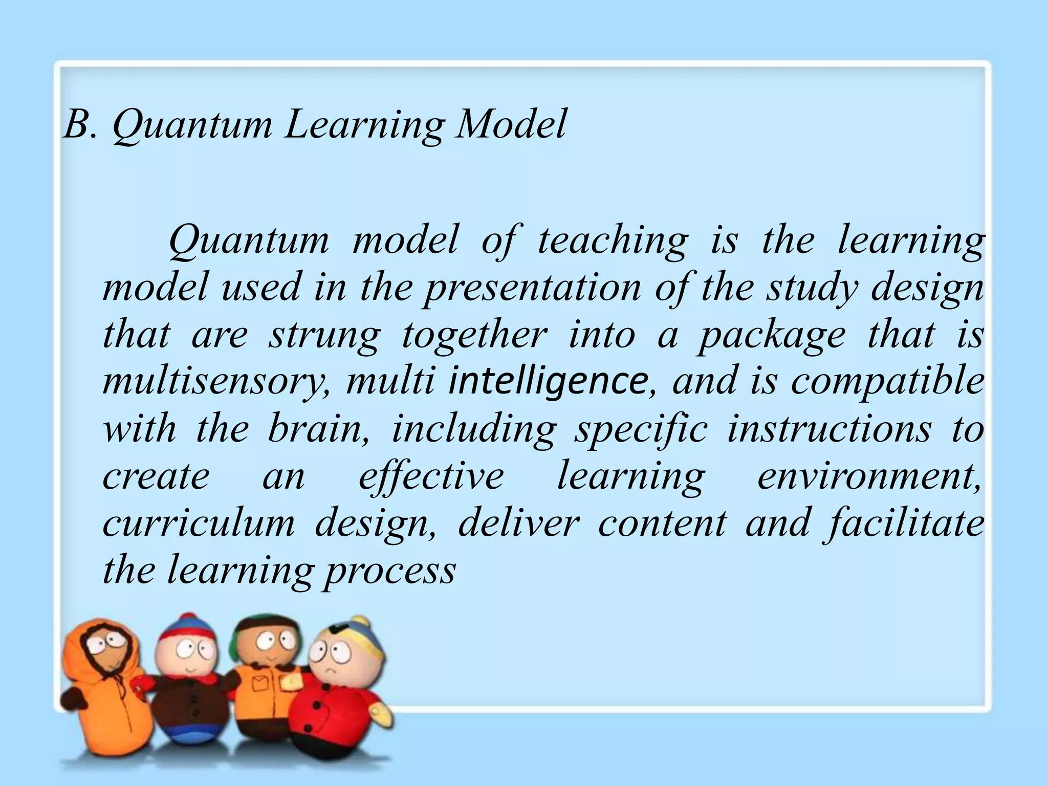 B. Quantum Learning Model

     Quantum model of teaching is the learning
 model used in the presentation of the study design
 that are strung together into a package that is
 multisensory, multi intelligence, and is compatible
 with the brain, including specific instructions to
 create an effective learning environment,
 curriculum design, deliver content and facilitate
 the learning process
 