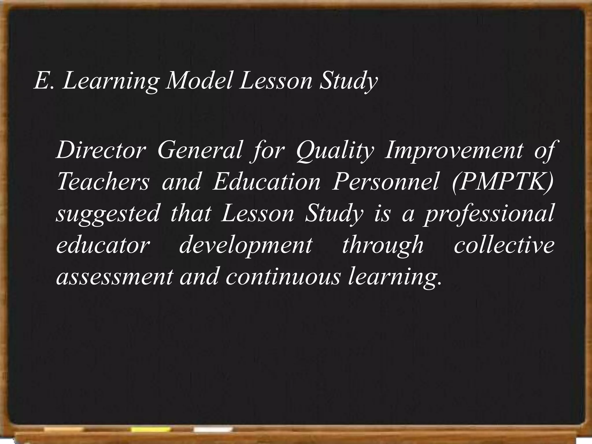E. Learning Model Lesson Study

 Director General for Quality Improvement of
 Teachers and Education Personnel (PMPTK)
 suggested that Lesson Study is a professional
 educator development through collective
 assessment and continuous learning.
 