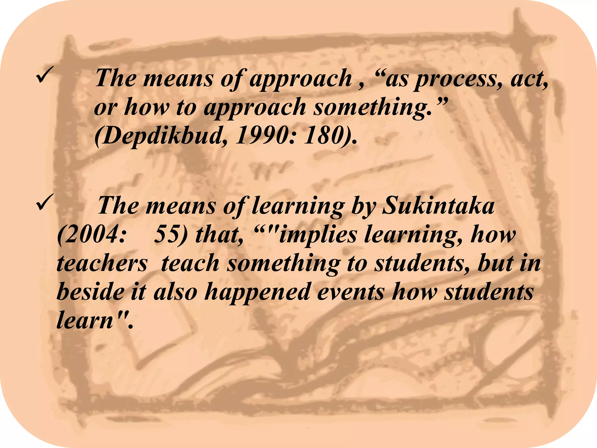       The means of approach , “as process, act,
       or how to approach something.”
       (Depdikbud, 1990: 180).

       The means of learning by Sukintaka
    (2004: 55) that, “"implies learning, how
    teachers teach something to students, but in
    beside it also happened events how students
    learn".
 