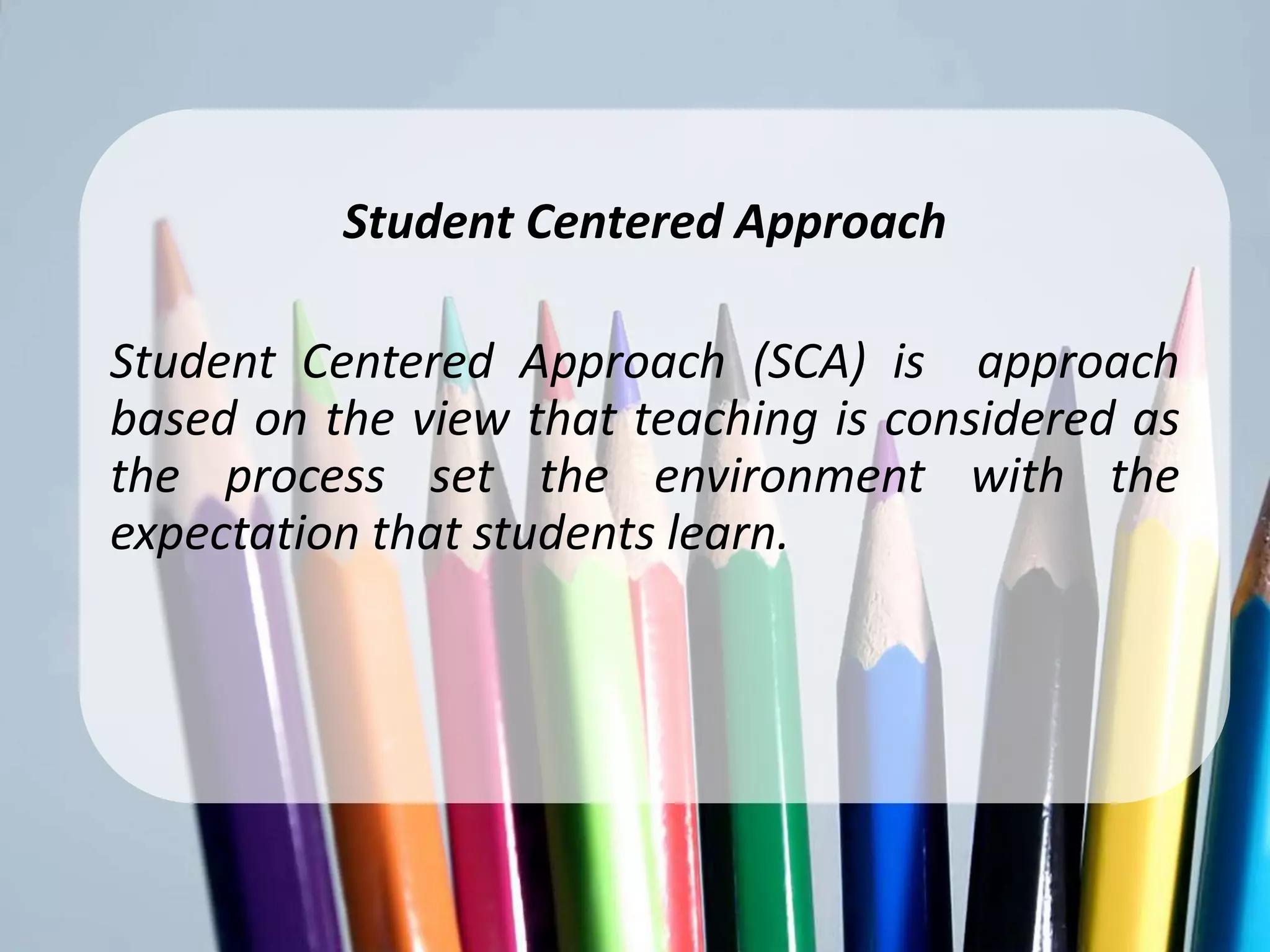 Student CenteredApproach
        Student Centered Approach

Student Centered Approach (SCA) is approach
based on the view that teaching is considered as
the process set the environment with the
expectation that students learn.
 