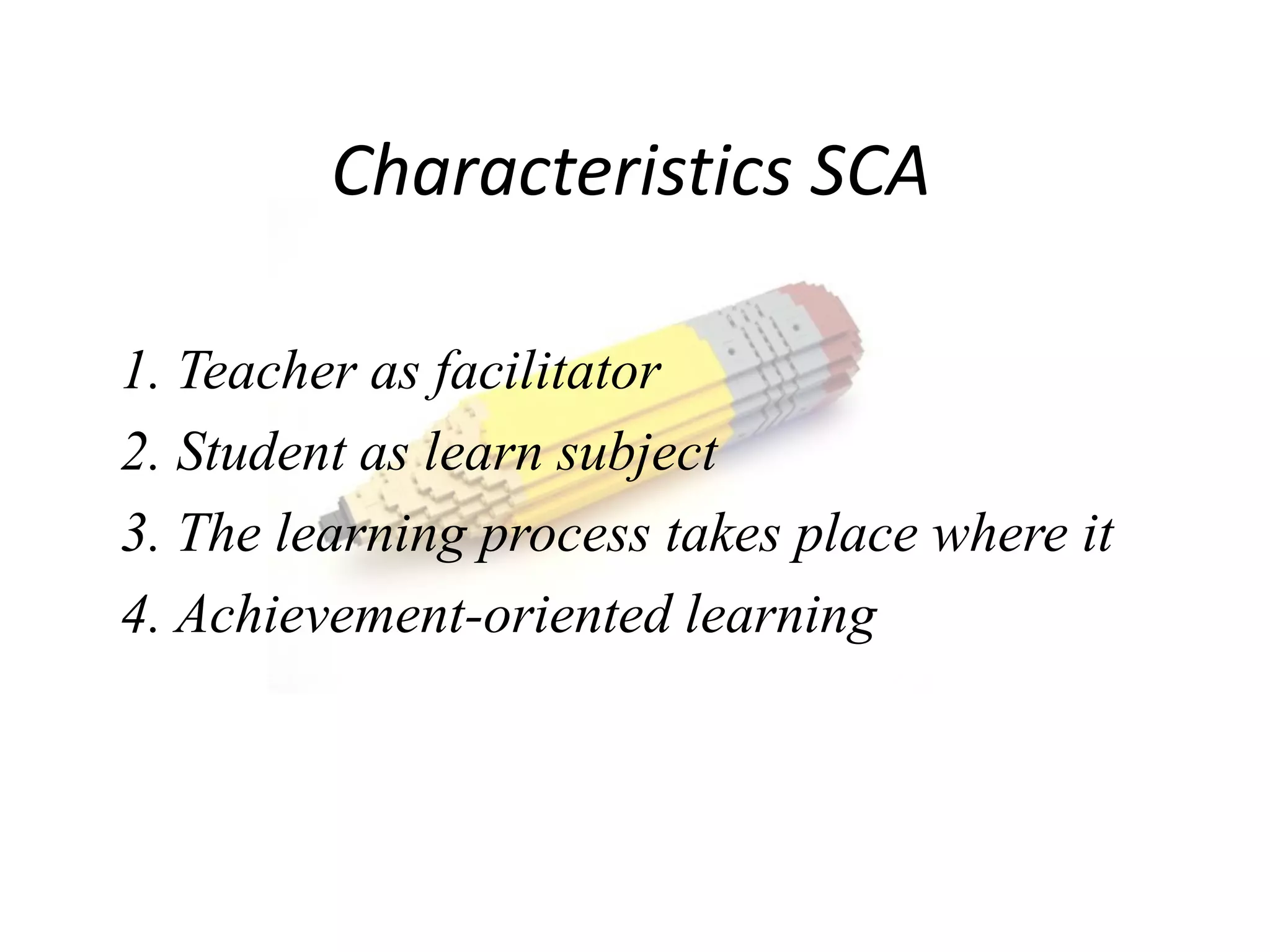 Characteristics SCA

1. Teacher as facilitator
2. Student as learn subject
3. The learning process takes place where it
4. Achievement-oriented learning
 