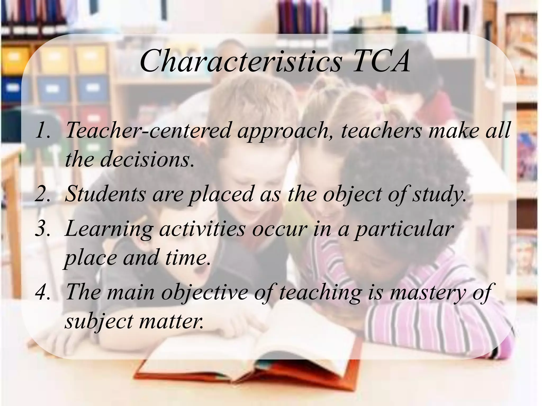 Characteristics TCA

1. Teacher-centered approach, teachers make all
   the decisions.
2. Students are placed as the object of study.
3. Learning activities occur in a particular
   place and time.
4. The main objective of teaching is mastery of
   subject matter.
 