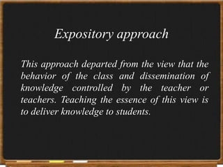 Expository approach

This approach departed from the view that the
behavior of the class and dissemination of
knowledge controlled by the teacher or
teachers. Teaching the essence of this view is
to deliver knowledge to students.
 