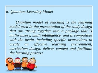 B. Quantum Learning Model

     Quantum model of teaching is the learning
 model used in the presentation of the study design
 that are strung together into a package that is
 multisensory, multi intelligence, and is compatible
 with the brain, including specific instructions to
 create an effective learning environment,
 curriculum design, deliver content and facilitate
 the learning process
 