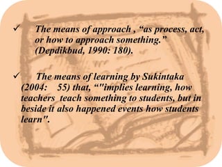       The means of approach , “as process, act,
       or how to approach something.”
       (Depdikbud, 1990: 180).

       The means of learning by Sukintaka
    (2004: 55) that, “"implies learning, how
    teachers teach something to students, but in
    beside it also happened events how students
    learn".
 