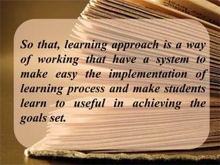 So that, learning approach is a way
of working that have a system to
make easy the implementation of
learning process and make students
learn to useful in achieving the
goals set.
 