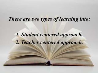 There are two types of learning into:

   1. Student centered approach.
   2. Teacher centered approach.
 