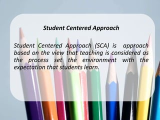 Student CenteredApproach
        Student Centered Approach

Student Centered Approach (SCA) is approach
based on the view that teaching is considered as
the process set the environment with the
expectation that students learn.
 