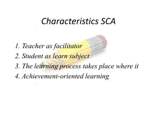 Characteristics SCA

1. Teacher as facilitator
2. Student as learn subject
3. The learning process takes place where it
4. Achievement-oriented learning
 