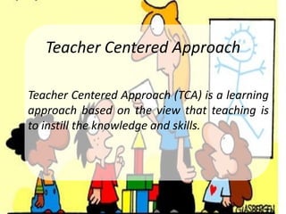 Teacher Centered Approach

Teacher Centered Approach (TCA) is a learning
approach based on the view that teaching is
to instill the knowledge and skills.
 