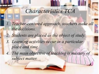 Characteristics TCA

1. Teacher-centered approach, teachers make all
   the decisions.
2. Students are placed as the object of study.
3. Learning activities occur in a particular
   place and time.
4. The main objective of teaching is mastery of
   subject matter.
 