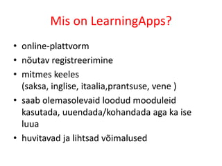 Mis on LearningApps?
• online-plattvorm
• nõutav registreerimine
• mitmes keeles
  (saksa, inglise, itaalia,prantsuse, vene )
• saab olemasolevaid loodud mooduleid
  kasutada, uuendada/kohandada aga ka ise
  luua
• huvitavad ja lihtsad võimalused
 