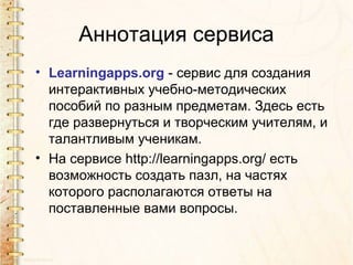 Аннотация сервиса
• Learningapps.org - сервис для создания
  интерактивных учебно-методических
  пособий по разным предметам. Здесь есть
  где развернуться и творческим учителям, и
  талантливым ученикам.
• На сервисе http://learningapps.org/ есть
  возможность создать пазл, на частях
  которого располагаются ответы на
  поставленные вами вопросы.
 