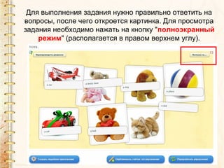Для выполнения задания нужно правильно ответить на
вопросы, после чего откроется картинка. Для просмотра
задания необходимо нажать на кнопку "полноэкранный
    режим" (располагается в правом верхнем углу).
 