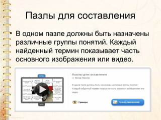 Пазлы для составления
• В одном пазле должны быть назначены
  различные группы понятий. Каждый
  найденный термин показывает часть
  основного изображения или видео.
 