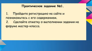 Практическое задание №1.
1. Пройдите регистрацию на сайте и
познакомьтесь с его содержанием.
2. Сделайте отметку о выполнении задания на
форуме мастер-класса.
 