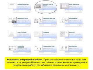 Выбираем очередной шаблон. Принцип создания новых игр мало чем
отличается от уже разобранных тем. Можно познакомиться с примерами и
создать свою работу. Не забывайте делиться с коллегами :-).
 