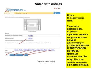 Заполняем поля
Игра -
Интерактивное
кино.
У вас есть
возможность
вырезать
фрагмент видео и
сопроводить его
по мере
демонстрации
(СООБЩАЯ ВЕРМЯ
И ПОДГОТОВИВ
ВОПРОСЫ)
краткими
остановками. Это
могут быть не
только вопросы,
но и комментарии.
Video with notices
 