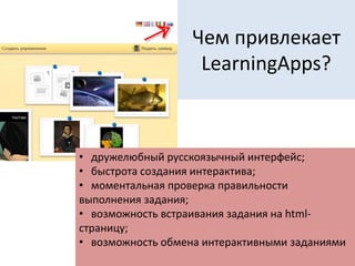 Чем привлекает
LearningApps?
• дружелюбный русскоязычный интерфейс;
• быстрота создания интерактива;
• моментальная проверка правильности
выполнения задания;
• возможность встраивания задания на html-
страницу;
• возможность обмена интерактивными заданиями
 